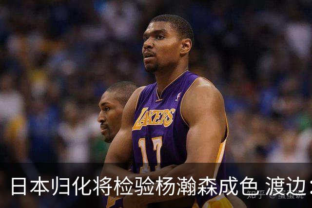 日本归化将检验杨瀚森成色 渡边：有实力击败中国男篮
